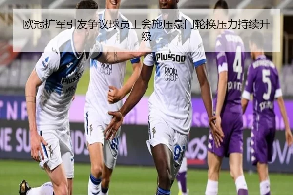 欧冠扩军引发争议球员工会施压豪门轮换压力持续升级